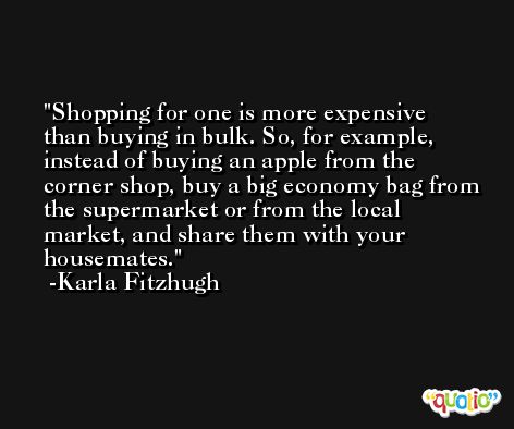 Shopping for one is more expensive than buying in bulk. So, for example, instead of buying an apple from the corner shop, buy a big economy bag from the supermarket or from the local market, and share them with your housemates. -Karla Fitzhugh