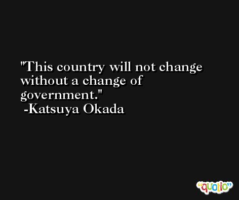 This country will not change without a change of government. -Katsuya Okada