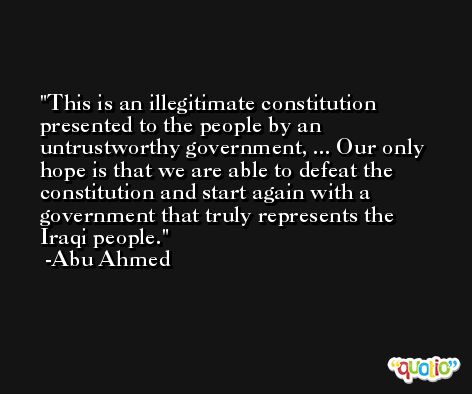 This is an illegitimate constitution presented to the people by an untrustworthy government, ... Our only hope is that we are able to defeat the constitution and start again with a government that truly represents the Iraqi people. -Abu Ahmed