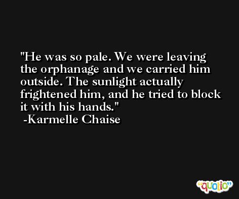 He was so pale. We were leaving the orphanage and we carried him outside. The sunlight actually frightened him, and he tried to block it with his hands. -Karmelle Chaise