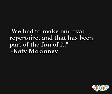 We had to make our own repertoire, and that has been part of the fun of it. -Katy Mckinney