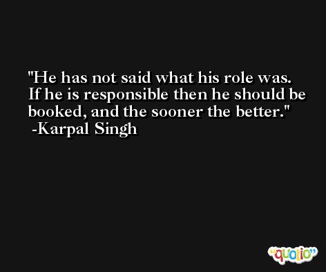 He has not said what his role was. If he is responsible then he should be booked, and the sooner the better. -Karpal Singh