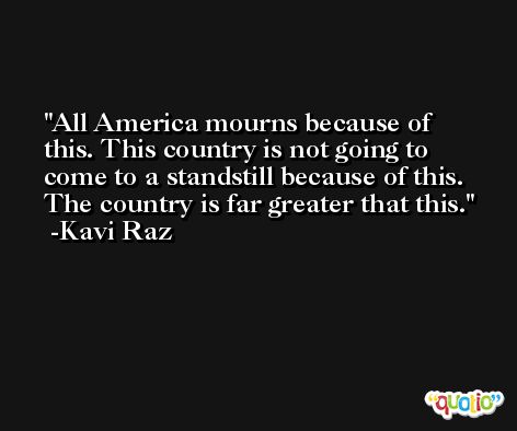 All America mourns because of this. This country is not going to come to a standstill because of this. The country is far greater that this. -Kavi Raz