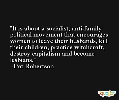 It is about a socialist, anti-family political movement that encourages women to leave their husbands, kill their children, practice witchcraft, destroy capitalism and become lesbians. -Pat Robertson