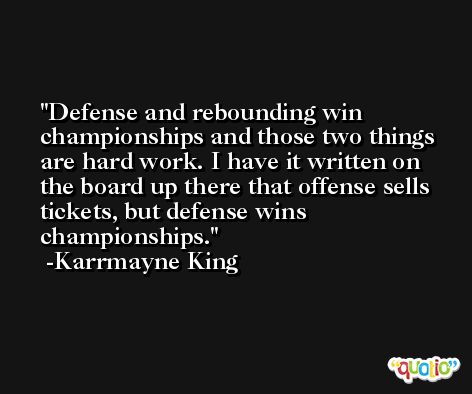 Defense and rebounding win championships and those two things are hard work. I have it written on the board up there that offense sells tickets, but defense wins championships. -Karrmayne King
