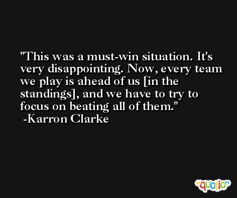 This was a must-win situation. It's very disappointing. Now, every team we play is ahead of us [in the standings], and we have to try to focus on beating all of them. -Karron Clarke