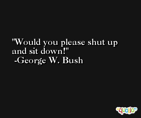 Would you please shut up and sit down! -George W. Bush