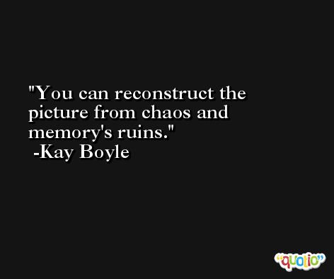 You can reconstruct the picture from chaos and memory's ruins. -Kay Boyle