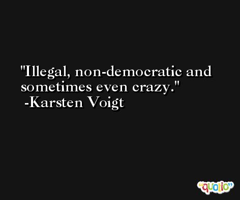 Illegal, non-democratic and sometimes even crazy. -Karsten Voigt