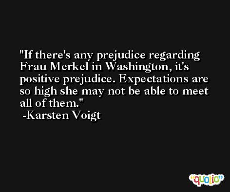 If there's any prejudice regarding Frau Merkel in Washington, it's positive prejudice. Expectations are so high she may not be able to meet all of them. -Karsten Voigt