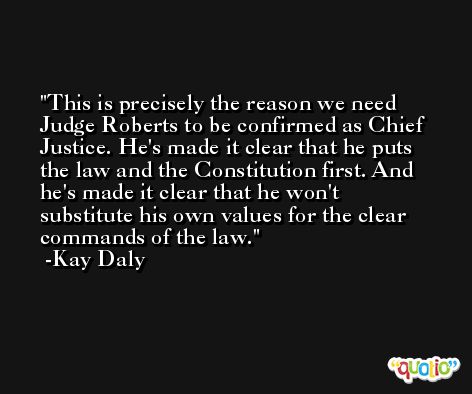 This is precisely the reason we need Judge Roberts to be confirmed as Chief Justice. He's made it clear that he puts the law and the Constitution first. And he's made it clear that he won't substitute his own values for the clear commands of the law. -Kay Daly