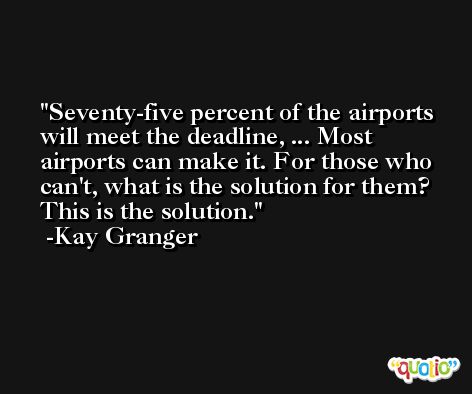 Seventy-five percent of the airports will meet the deadline, ... Most airports can make it. For those who can't, what is the solution for them? This is the solution. -Kay Granger