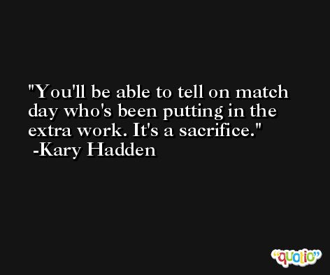 You'll be able to tell on match day who's been putting in the extra work. It's a sacrifice. -Kary Hadden