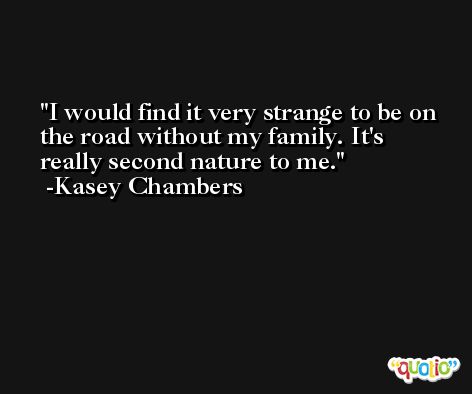 I would find it very strange to be on the road without my family. It's really second nature to me. -Kasey Chambers