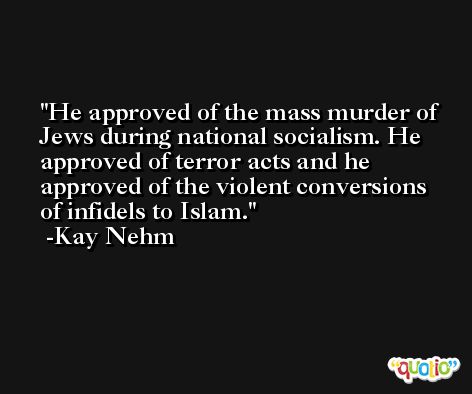 He approved of the mass murder of Jews during national socialism. He approved of terror acts and he approved of the violent conversions of infidels to Islam. -Kay Nehm