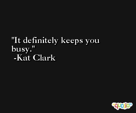 It definitely keeps you busy. -Kat Clark