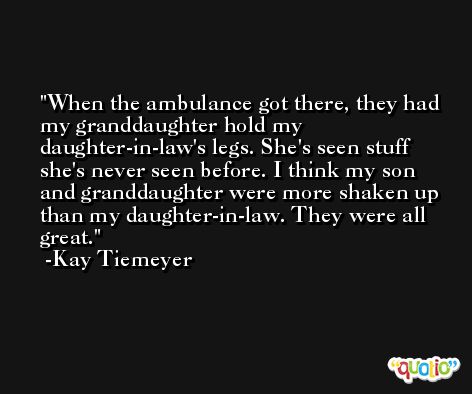 When the ambulance got there, they had my granddaughter hold my daughter-in-law's legs. She's seen stuff she's never seen before. I think my son and granddaughter were more shaken up than my daughter-in-law. They were all great. -Kay Tiemeyer