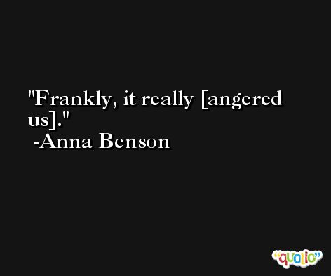 Frankly, it really [angered us]. -Anna Benson