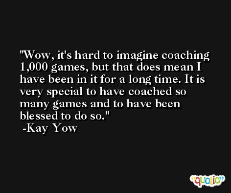 Wow, it's hard to imagine coaching 1,000 games, but that does mean I have been in it for a long time. It is very special to have coached so many games and to have been blessed to do so. -Kay Yow