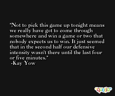 Not to pick this game up tonight means we really have got to come through somewhere and win a game or two that nobody expects us to win. It just seemed that in the second half our defensive intensity wasn't there until the last four or five minutes. -Kay Yow