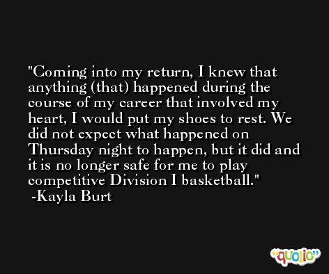 Coming into my return, I knew that anything (that) happened during the course of my career that involved my heart, I would put my shoes to rest. We did not expect what happened on Thursday night to happen, but it did and it is no longer safe for me to play competitive Division I basketball. -Kayla Burt