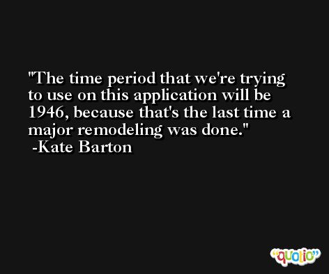 The time period that we're trying to use on this application will be 1946, because that's the last time a major remodeling was done. -Kate Barton