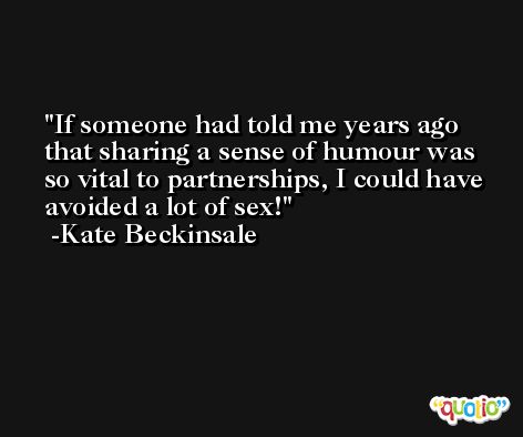 If someone had told me years ago that sharing a sense of humour was so vital to partnerships, I could have avoided a lot of sex! -Kate Beckinsale