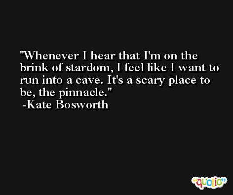 Whenever I hear that I'm on the brink of stardom, I feel like I want to run into a cave. It's a scary place to be, the pinnacle. -Kate Bosworth