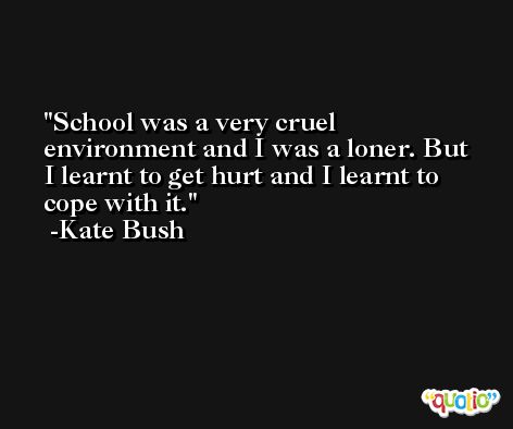 School was a very cruel environment and I was a loner. But I learnt to get hurt and I learnt to cope with it. -Kate Bush