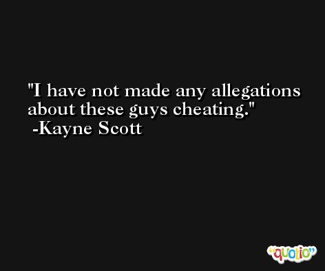 I have not made any allegations about these guys cheating. -Kayne Scott