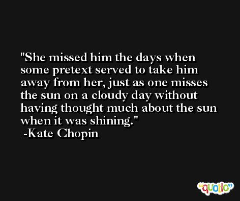 She missed him the days when some pretext served to take him away from her, just as one misses the sun on a cloudy day without having thought much about the sun when it was shining. -Kate Chopin