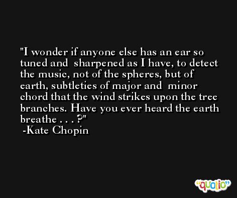I wonder if anyone else has an ear so tuned and  sharpened as I have, to detect the music, not of the spheres, but of earth, subtleties of major and  minor chord that the wind strikes upon the tree branches. Have you ever heard the earth breathe . . . ? -Kate Chopin