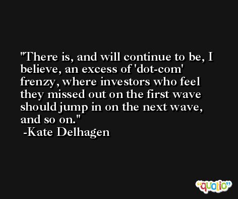 There is, and will continue to be, I believe, an excess of 'dot-com' frenzy, where investors who feel they missed out on the first wave should jump in on the next wave, and so on. -Kate Delhagen