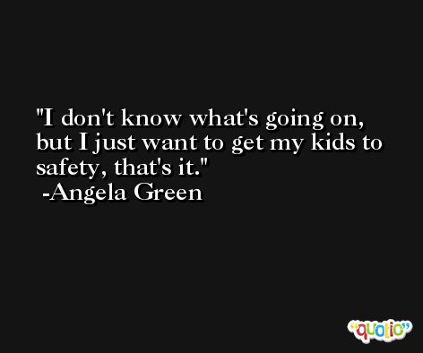 I don't know what's going on, but I just want to get my kids to safety, that's it. -Angela Green