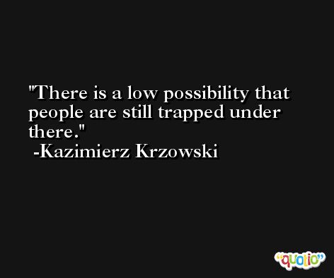 There is a low possibility that people are still trapped under there. -Kazimierz Krzowski