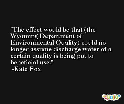 The effect would be that (the Wyoming Department of Environmental Quality) could no longer assume discharge water of a certain quality is being put to beneficial use. -Kate Fox