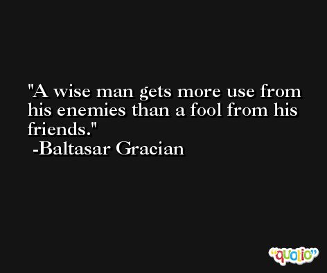 A wise man gets more use from his enemies than a fool from his friends. -Baltasar Gracian