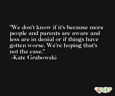 We don't know if it's because more people and parents are aware and less are in denial or if things have gotten worse. We're hoping that's not the case. -Kate Grabowski