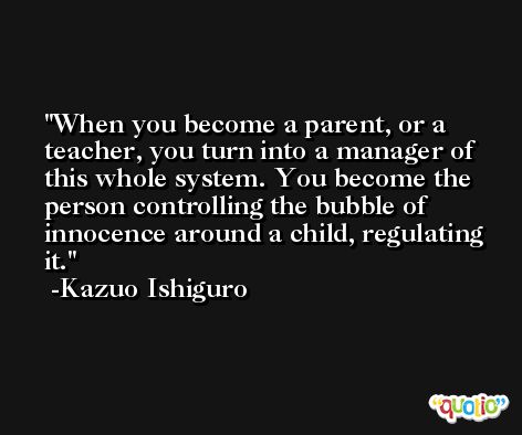 When you become a parent, or a teacher, you turn into a manager of this whole system. You become the person controlling the bubble of innocence around a child, regulating it. -Kazuo Ishiguro