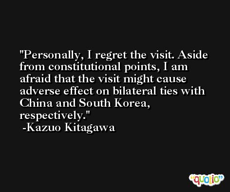 Personally, I regret the visit. Aside from constitutional points, I am afraid that the visit might cause adverse effect on bilateral ties with China and South Korea, respectively. -Kazuo Kitagawa