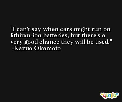 I can't say when cars might run on lithium-ion batteries, but there's a very good chance they will be used. -Kazuo Okamoto