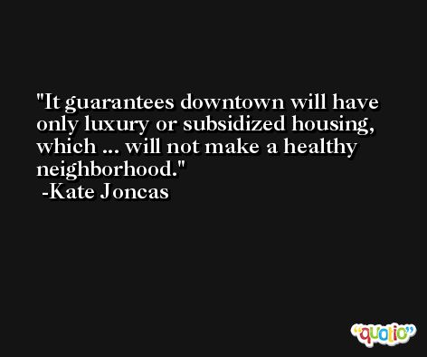 It guarantees downtown will have only luxury or subsidized housing, which ... will not make a healthy neighborhood. -Kate Joncas