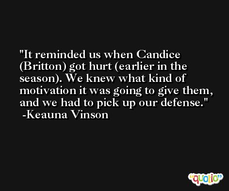 It reminded us when Candice (Britton) got hurt (earlier in the season). We knew what kind of motivation it was going to give them, and we had to pick up our defense. -Keauna Vinson