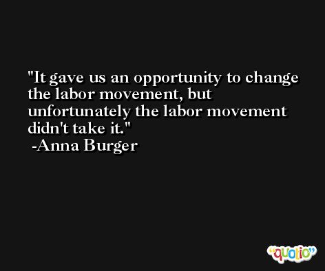 It gave us an opportunity to change the labor movement, but unfortunately the labor movement didn't take it. -Anna Burger