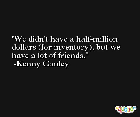We didn't have a half-million dollars (for inventory), but we have a lot of friends. -Kenny Conley
