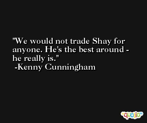 We would not trade Shay for anyone. He's the best around - he really is. -Kenny Cunningham
