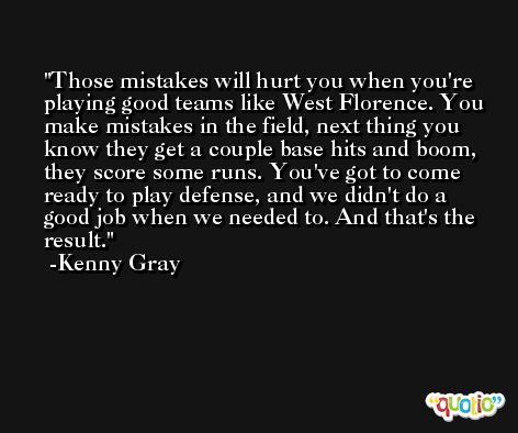 Those mistakes will hurt you when you're playing good teams like West Florence. You make mistakes in the field, next thing you know they get a couple base hits and boom, they score some runs. You've got to come ready to play defense, and we didn't do a good job when we needed to. And that's the result. -Kenny Gray