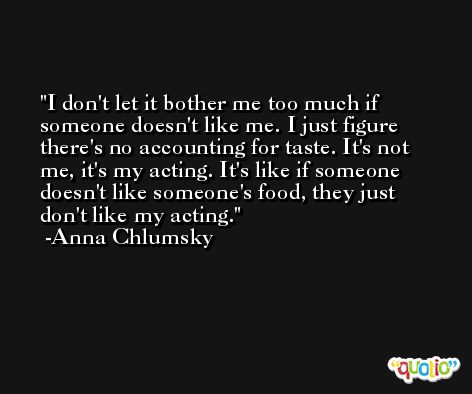 I don't let it bother me too much if someone doesn't like me. I just figure there's no accounting for taste. It's not me, it's my acting. It's like if someone doesn't like someone's food, they just don't like my acting. -Anna Chlumsky