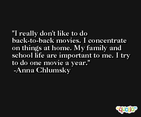 I really don't like to do back-to-back movies. I concentrate on things at home. My family and school life are important to me. I try to do one movie a year. -Anna Chlumsky