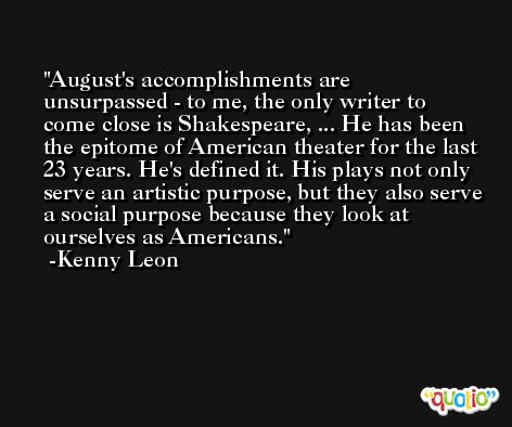 August's accomplishments are unsurpassed - to me, the only writer to come close is Shakespeare, ... He has been the epitome of American theater for the last 23 years. He's defined it. His plays not only serve an artistic purpose, but they also serve a social purpose because they look at ourselves as Americans. -Kenny Leon
